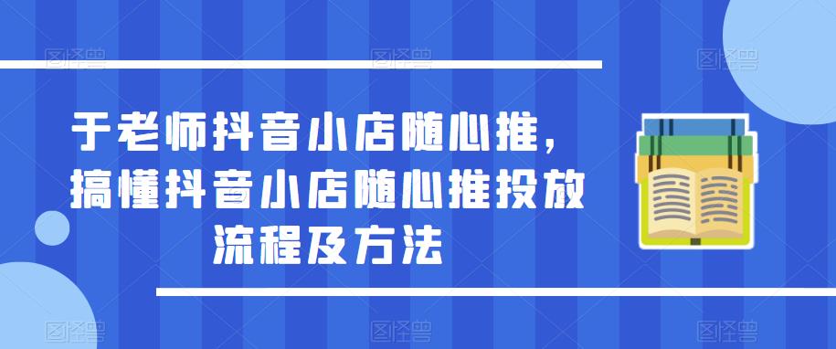 【6318期】于老师抖音小店随心推，搞懂抖音小店随心推投放流程及方法