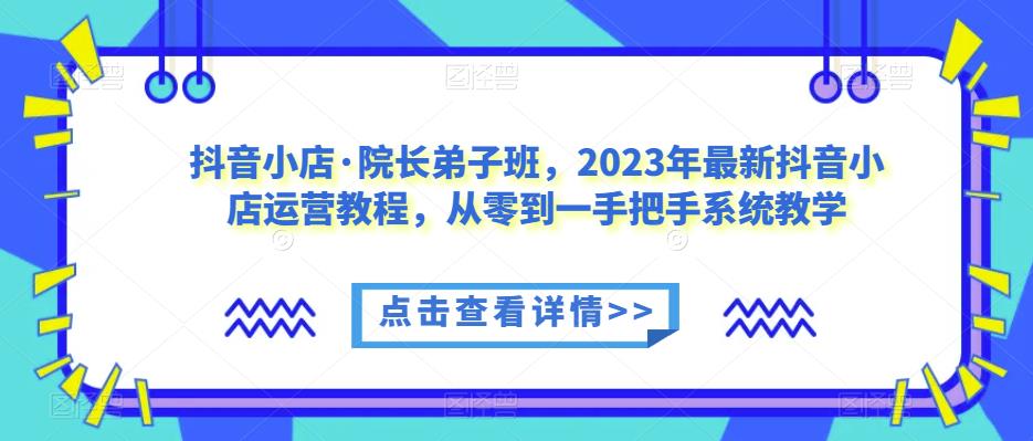 【6665期】抖音小店·院长弟子班，2023年最新抖音小店运营教程，从零到一手把手系统教学