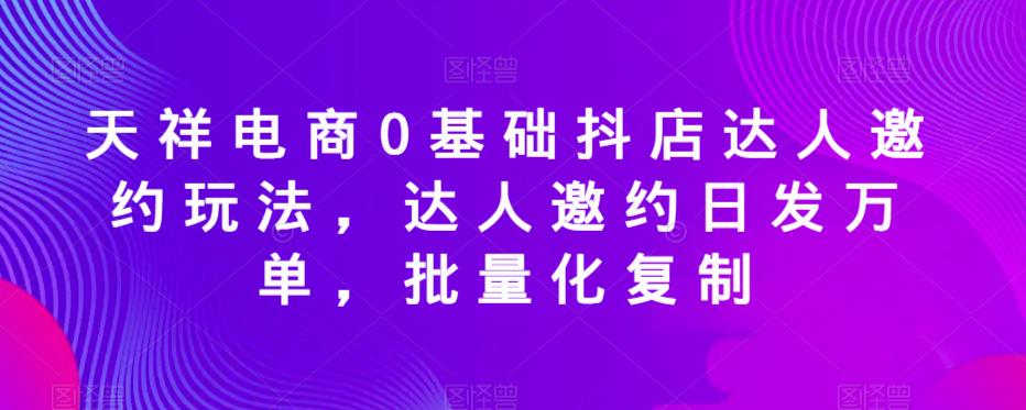 【6768期】天祥电商0基础抖店达人邀约玩法，达人邀约日发万单，批量化复制