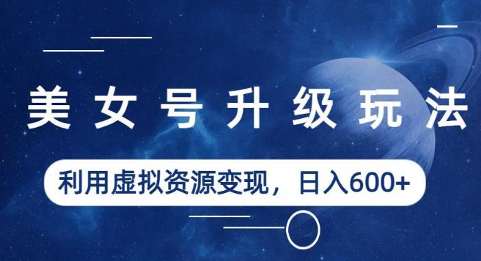 【7073期】美女号升级玩法，利用虚拟资源变现，日入600+（教程+素材）【揭秘】