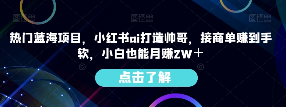 【9310】热门蓝海项目，小红书ai打造帅哥，接商单赚到手软，小白也能月赚2W＋