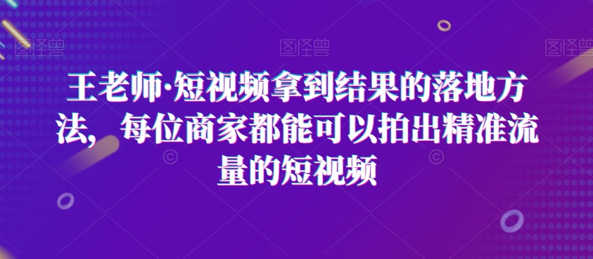 【10154】王老师·短视频拿到结果的落地方法，每位商家都能可以拍出精准流量的短视频