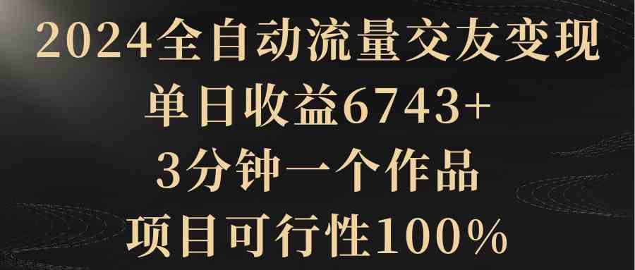 【10846】2024全自动流量交友变现，单日收益6743+，3分钟一个作品，项目可行性100%