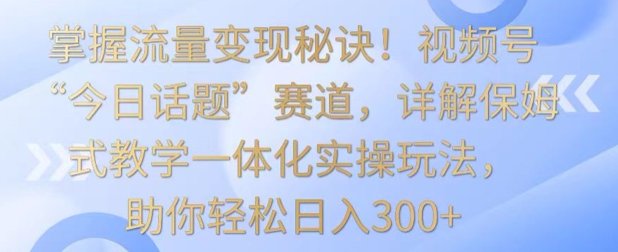 【11465】掌握流量变现秘诀！视频号“今日话题”赛道，详解保姆式教学一体化实操玩法，助你轻松日入300+【揭秘】