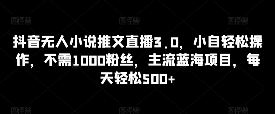 【11561】抖音无人小说推文直播3.0，小自轻松操作，不需1000粉丝，主流蓝海项目，每天轻松500+【揭秘】