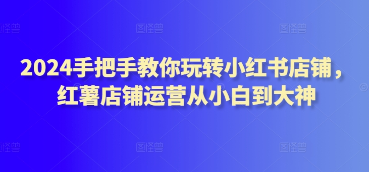 【11856】2024手把手教你玩转小红书店铺，红薯店铺运营从小白到大神