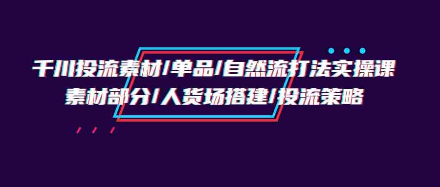 【12005】千川投流素材/单品/自然流打法实操培训班，素材部分/人货场搭建/投流策略