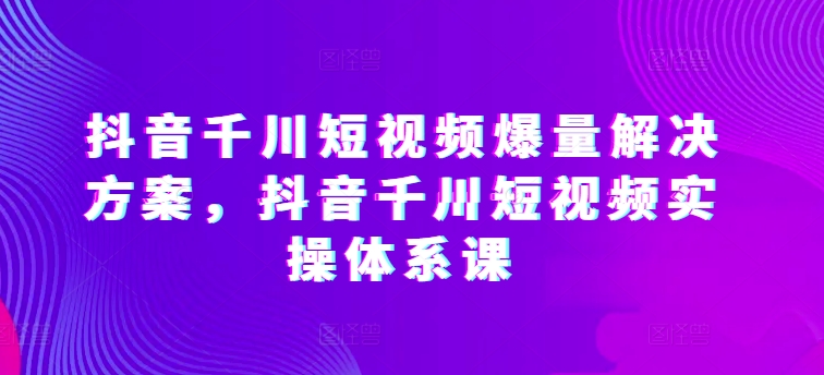 【12323】抖音千川短视频爆量解决方案，抖音千川短视频实操体系课