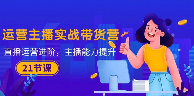 【12588】运营主播·实战带货营：直播运营 进阶，主播 能力提升（21节课）