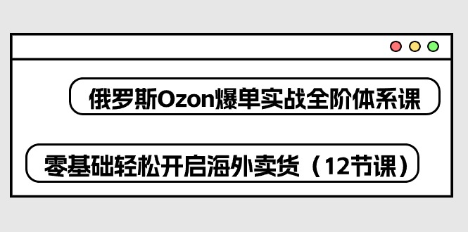 【12627】俄罗斯 Ozon-爆单实战全阶体系课，零基础轻松开启海外卖货（12节课）