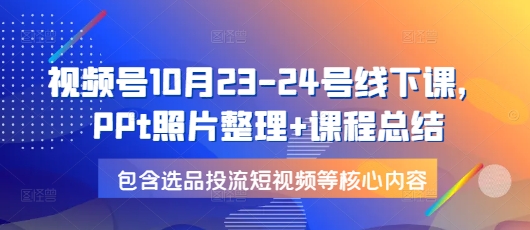 【15971】视频号10月23-24号线下课，PPt照片整理+课程总结，包含选品投流短视频等核心内容