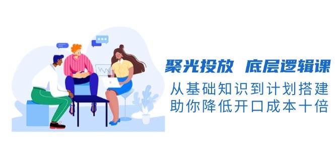 【16072】聚光投放 底层逻辑课，从基础知识到计划搭建，助你降低开口成本十倍